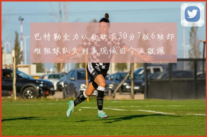 巴特勒全力以赴砍下30分7板6助却难阻球队失利表现依旧令人敬佩