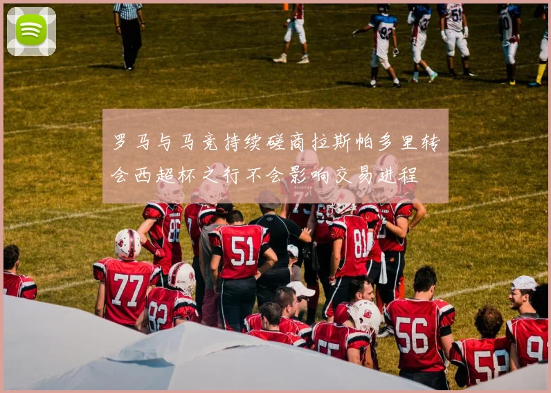 罗马与马竞持续磋商拉斯帕多里转会西超杯之行不会影响交易进程