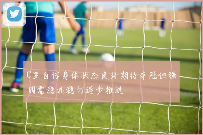 C罗自信身体状态良好期待夺冠但强调需稳扎稳打逐步推进
