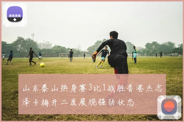 山东泰山热身赛3比1战胜香港杰志泽卡梅开二度展现强劲状态