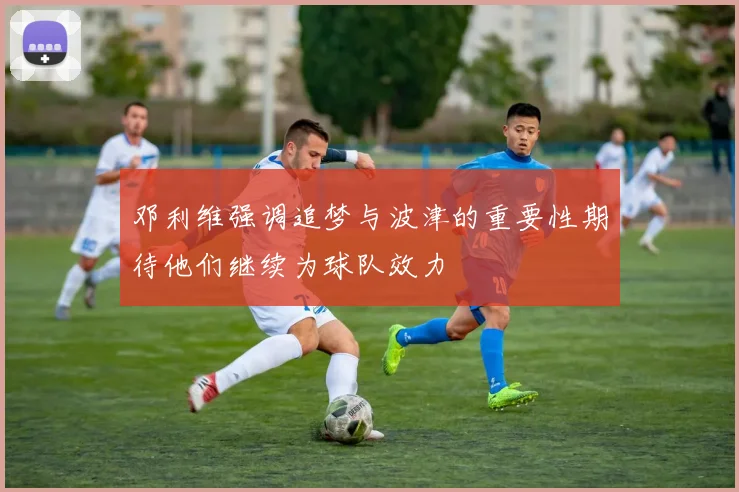 邓利维强调追梦与波津的重要性期待他们继续为球队效力