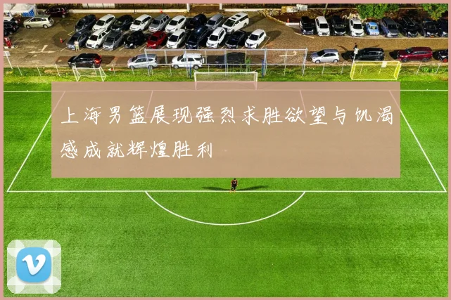 上海男篮展现强烈求胜欲望与饥渴感成就辉煌胜利