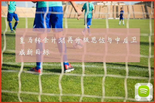 皇马转会计划再升级恩佐与中后卫成新目标