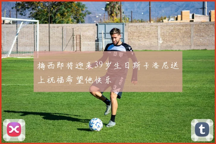 梅西即将迎来39岁生日斯卡洛尼送上祝福希望他快乐