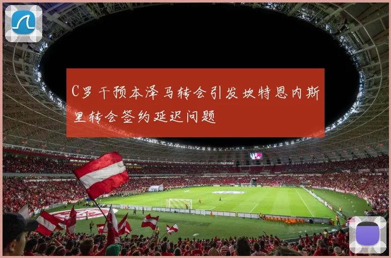 C罗干预本泽马转会引发坎特恩内斯里转会签约延迟问题