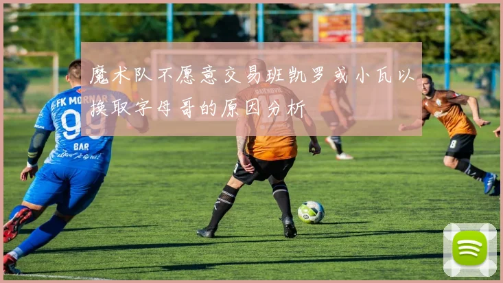 魔术队不愿意交易班凯罗或小瓦以换取字母哥的原因分析