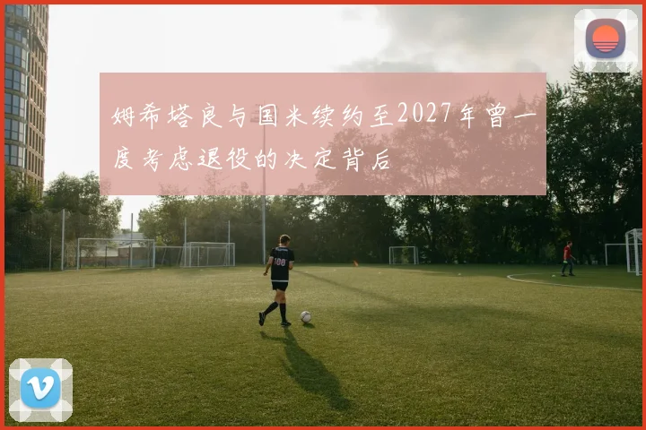姆希塔良与国米续约至2027年曾一度考虑退役的决定背后